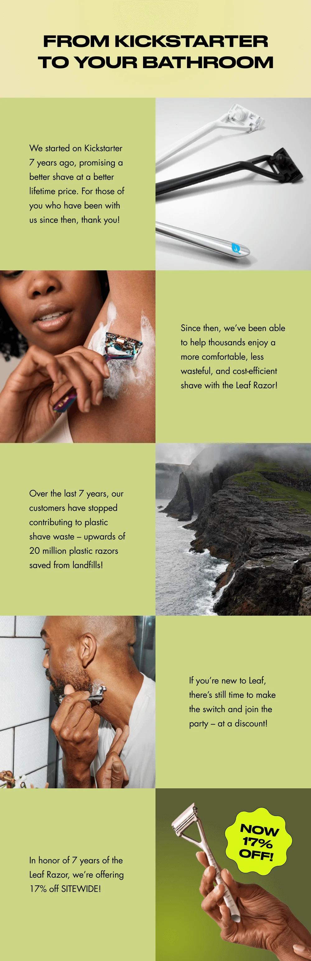 From Kickstarter to Your Bathroom We started on Kickstarter 7 years ago, promising a better shave at a better lifetime price. For those of you who have been with us since then, thank you! Since then, we’ve been able to help thousands enjoy a more comfortable, less wasteful, and cost-efficient shave with the Leaf Razor! Over the last 7 years, our customers have stopped contributing to plastic shave waste – upwards of 20 million plastic razors saved from landfills! If you’re new to Leaf, there’s still time to make the switch and join the party – at a discount! In honor of 7 years of the Leaf Razor, we’re offering 17% off SITEWIDE! Now 17% Off!