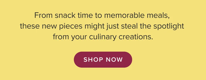 From snack time to memorable meals, these new pieces might just steal the spotlight from your culinary creations. Shop now.