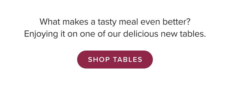 What makes a tasty meal even better? Enjoying it on one of our tables. Shop Tables.