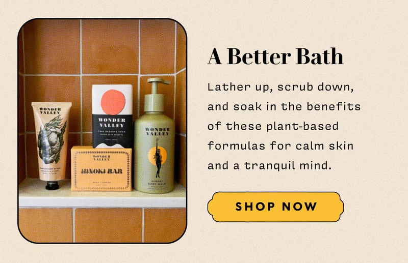 A Better Bath   Lather up, scrub down, and soak in the benefits of these plant-based formulas for calm skin and a tranquil mind.  SHOP NOW