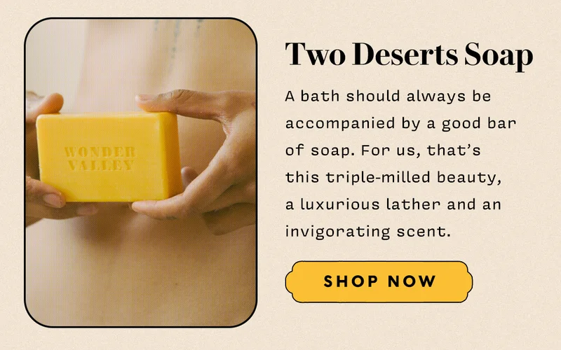 Two Deserts Soap   A bath should always be accompanied by a good bar  of soap. For us, that’s  this triple-milled beauty,  a luxurious lather and an invigorating scent.  SHOP NOW
