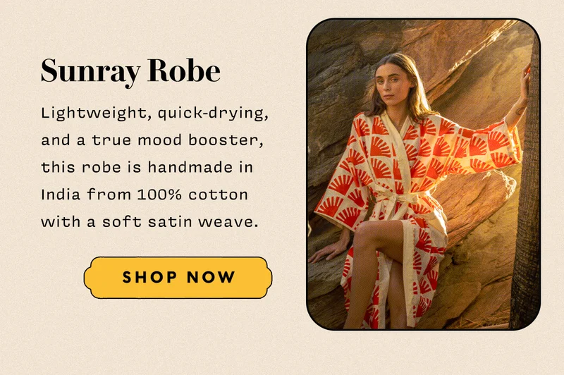 Sunray Robe   Lightweight, quick-drying, and a true mood booster, this robe is handmade in India from 100% cotton with a soft satin weave.  SHOP NOW