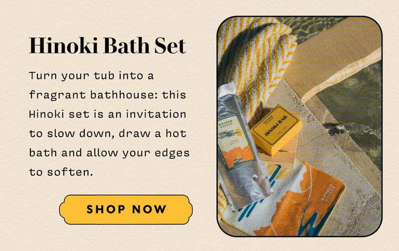 Hinoki Bath Set   Turn your tub into a fragrant bathhouse: this Hinoki set is an invitation to slow down, draw a hot bath and allow your edges to soften.  SHOP NOW