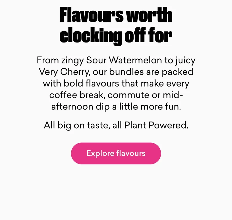 Flavours worth clocking off for.  From zingy Sour Watermelon to juicy Very Cherry, our bundles are packed with bold flavours that make every coffee break, commute or mid-afternoon dip a little more fun. All big on taste, all Plant Powered.