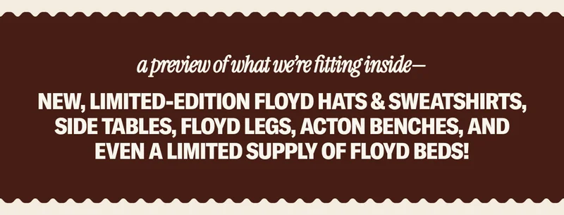 Shop the walk-up window for your Floyd favorites & exclusive merchandise including new, limited-edition Floyd hats & sweatshirts, Side Tables, Floyd Legs, Acton Benches, and even a limited supply of Floyd Beds!