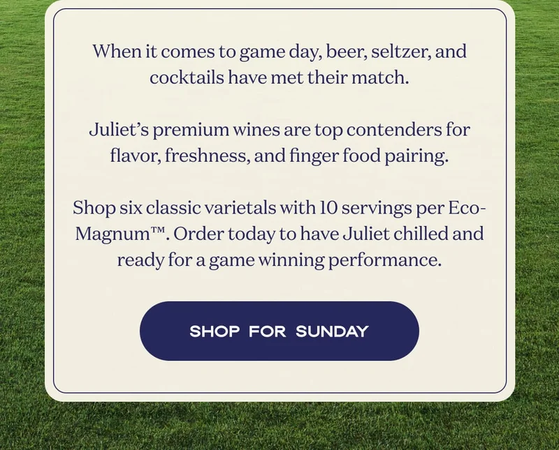 When it comes to game day, beer, seltzer, and cocktails have met their match.  Juliet’s premium wines are top contenders for flavor, freshness, and finger food pairing.  Shop six classic varietals with 10 servings per Eco-Magnum™. Order today to have Juliet chilled and ready for a game winning performance. | SHOP FOR SUNDAY