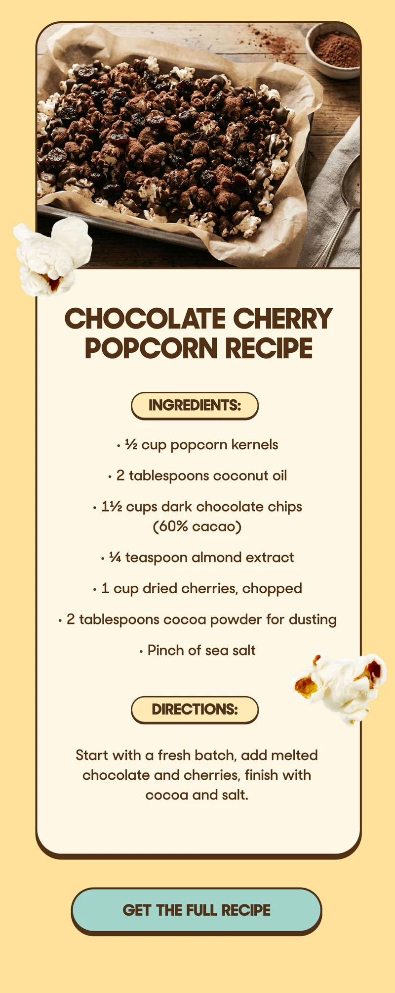 Chocolate Cherry Popcorn Recipe  Ingredients:   • ½ cup popcorn kernels   • 2 tablespoons coconut oil   • 1½ cups dark chocolate chips (60% cacao)   • ¼ teaspoon almond extract   • 1 cup dried cherries, chopped   • 2 tablespoons cocoa powder for dusting   • Pinch of sea salt  Directions: Start with a fresh batch, add melted chocolate and cherries, finish with cocoa and salt.   Ready to pop?  Shop the sale and score a FREE bag of Dave’s favorite white popcorn before it’s gone! GET THE FULL RECIPE