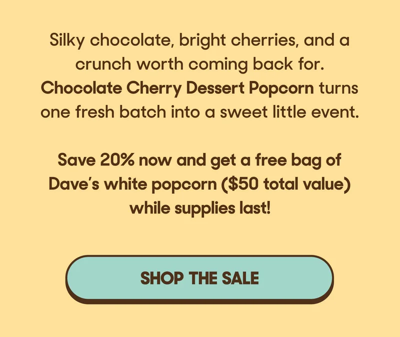 Silky chocolate, bright cherries, and a crunch worth coming back for. Chocolate Cherry Dessert Popcorn turns one fresh batch into a sweet little event.   Save 20% now and get a free bag of Dave’s white popcorn ($50 total value) while supplies last! SHOP THE SALE