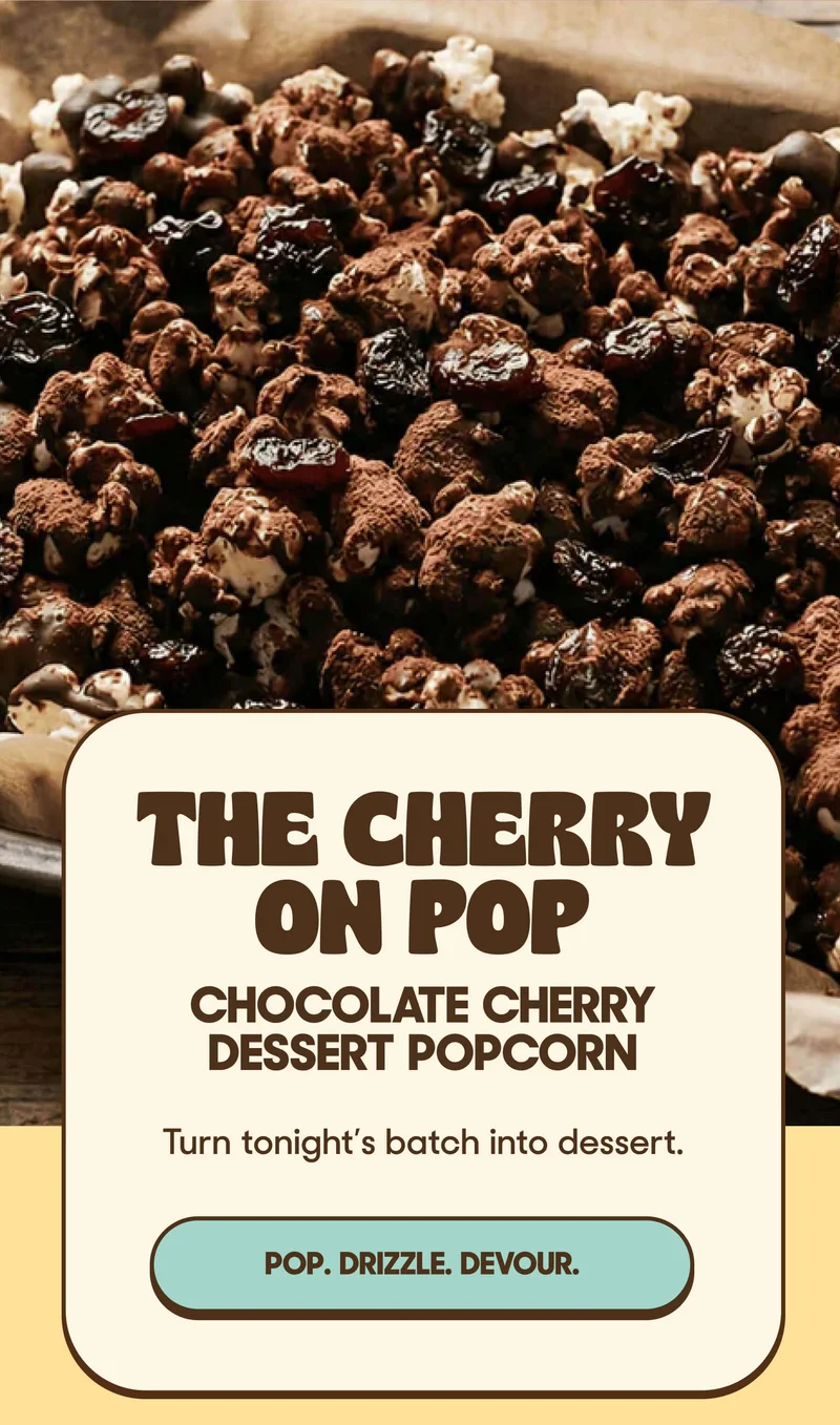 THE CHERRY ON POP CHOCOLATE CHERRY DESSERT POPCORN Turn tonight’s batch into dessert. POP. DRIZZLE. DEVOUR.