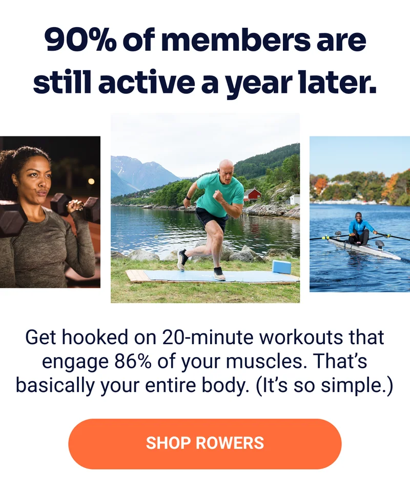 90% of members are still active a year later. Get hooked on 20-minute workouts that engage 86% of your muscles. That's basically your entire body. (It's so simple.) Shop Rowers