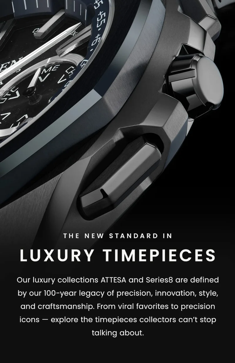 The new standard in luxury timepieces. Our luxury collections ATTESA and Series8 are defined by our 100-year legacy of precision, innovation, style, and craftsmanship. From viral favorites to precision icons — explore the timepieces collectors can’t stop talking about.