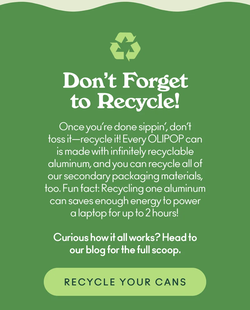 Once you’re done sippin’, don’t toss it—recycle it! Every OLIPOP can is made with infinitely recyclable aluminum, and you can recycle all of our secondary packaging materials, too. Fun fact: Recycling one aluminum can saves enough energy to power a laptop for up to 2 hours!  Curious how it all works? Head to our blog for the full scoop.