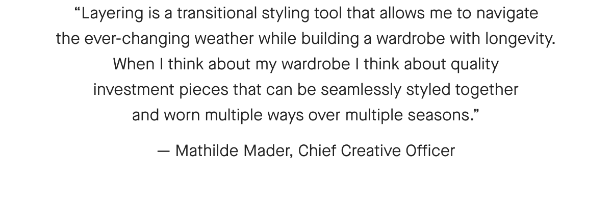 [IMAGE]Layering is a transitional styling tool that allows me to navigate the ever-changing weather while building a wardrobe with longevity. When I think about my wardrobe I think about quality investment pieces that can be seamlessly styled together and worn multiple ways over multiple seasons. - Mathilde Mader, Chief Creative Director