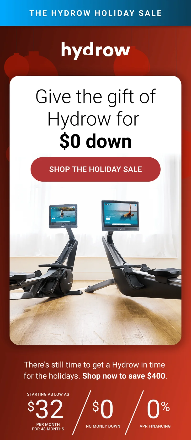 The Hydrow Holiday Sale. Give the gift of Hydrow for $0 down. Shop the Holiday Sale. There's still time to get a Hydrow in time for the holidays. Shop now to save $400. Starting as low as $32 per month for 48 months. $0 no money down. 0% APR Financing.