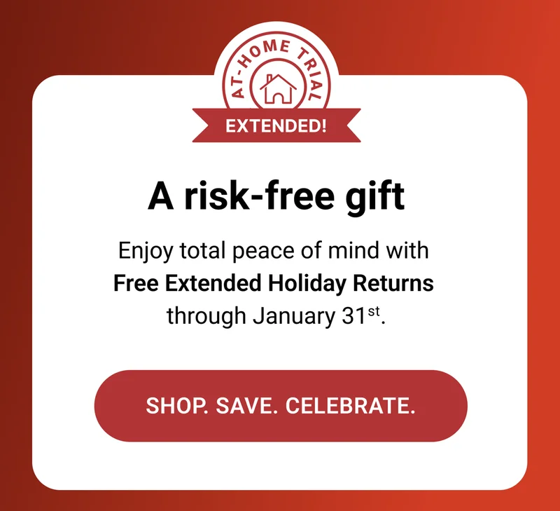 A risk-free gift. Enjoy total peace of mind with Free Extended Holiday Returns through January 31st. Shop. Save. Celebrate.