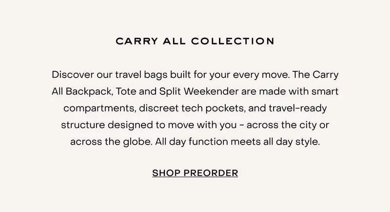 Discover our travel bags built for your every move. The Carry All Backpack, Tote and Split Weekender are made with smart compartments, discreet tech pockets, and travel-ready structure designed to move with you - across the city or across the globe. All day function meets all day style.