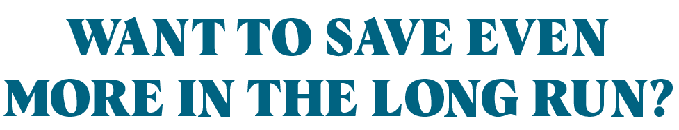Want to save even more in the long run?