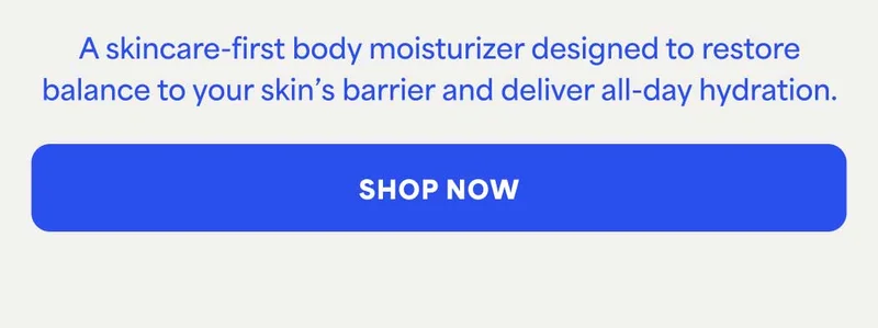 A skincare-first body moisturizer designed to restore balance to your skin's barrier and deliver all-day hydration. -- SHOP NOW