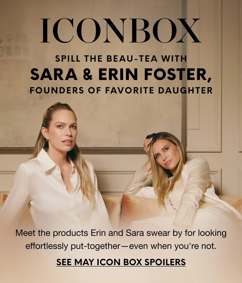 SPILL THE BEAU-TEA WITH Sara & Erin Foster, FOUNDERS OF FAVORITE DAUGHTER - Meet the products Erin and Sara swear by for looking effortlessly put-together—even when you're not. SEE MAY ICON BOX SPOILERS