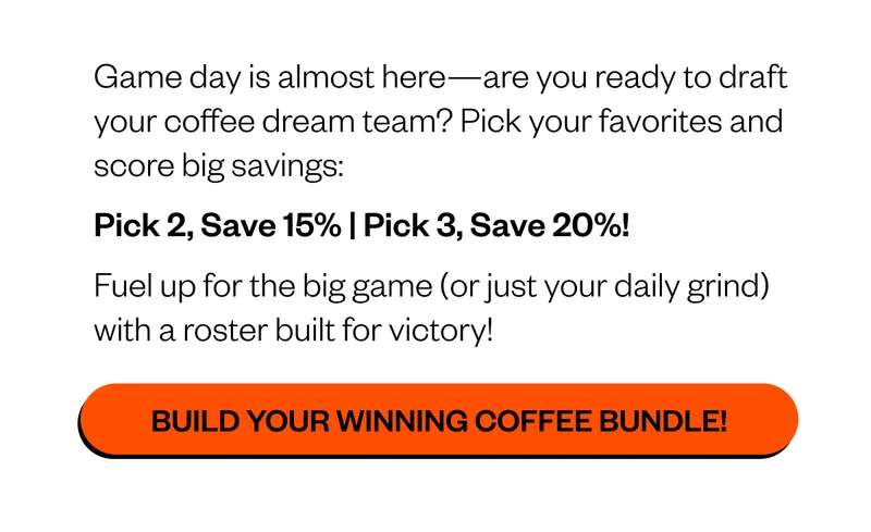 Game day is almost here—are you ready to draft your coffee dream team? Pick your favorites and score big savings: Pick 2, Save 15% | Pick 3, Save 20%! Fuel up for the big game (or just your daily grind) with a roster built for victory! CTA: Build Your Winning Coffee Bundle!
