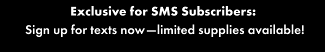 Exclusive for SMS Subscribers:  Sign up for texts now—limited supplies available!
