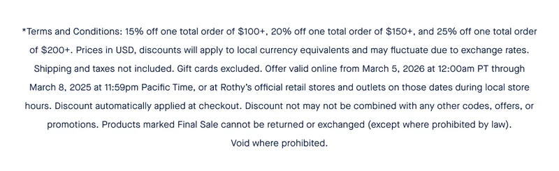 *Terms and Conditions: 15% off one total order of $100+, 20% off one total order of $150+, and 25% off one total order of $200+. Prices in USD, discounts will apply to local currency equivalents and may fluctuate due to exchange rates. Shipping and taxes not included. Gift cards excluded. Offer valid online from March 5, 2026 at 12:00am PT through March 8, 2025 at 11:59pm Pacific Time, or at Rothy’s official retail stores and outlets on those dates during local store hours. Discount automatically applied at checkout. Discount not may not be combined with any other codes, offers, or promotions. Products marked Final Sale cannot be returned or exchanged (except where prohibited by law). Void where prohibited.