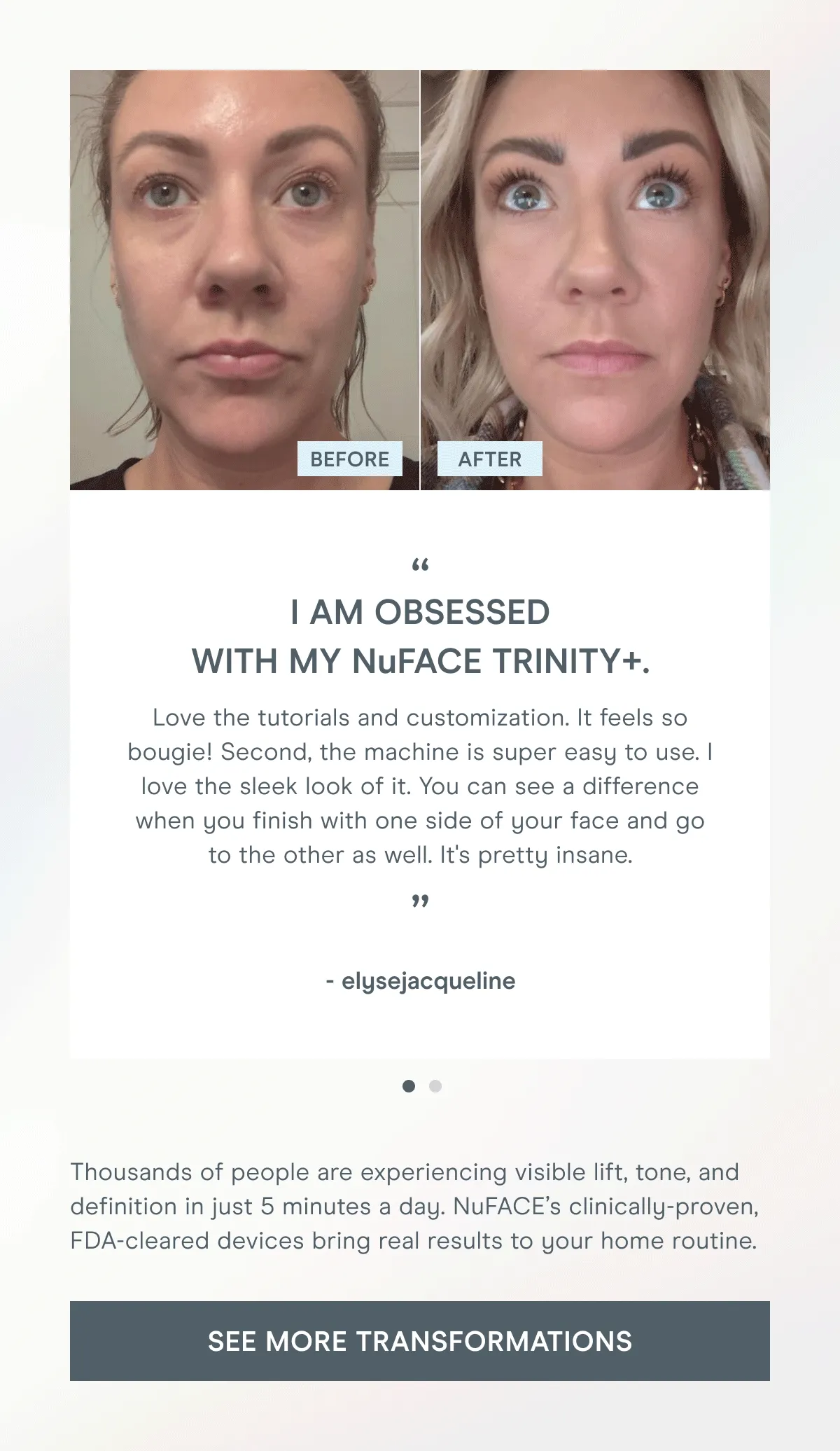 Thousands of people are experiencing visible lift, tone, and definition in just 5 minutes a day. NuFACE’s clinically-proven, FDA-cleared devices bring real results to your home routine. [Click here to SEE MORE TRANSFORMATIONS]