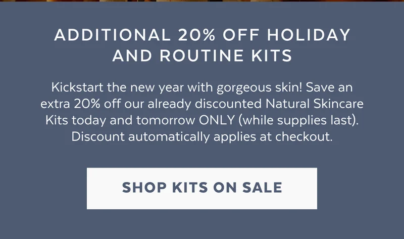 Additional 20% off holiday and routine kits: Kickstart the new year with gorgeous skin! Save an extra 20% off our already discounted Natural Skincare Kits today and tomorrow ONLY (while supplies last). Discount automatically applies at checkout. [SHOP KITS ON SALE]