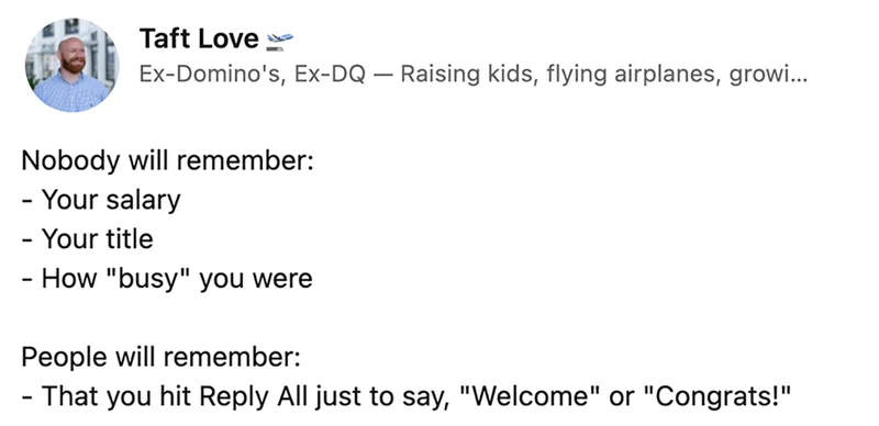 Taft Love on LinkedIn says 'Nobody 
will remember: Your salary, your title, how 'busy' you were.
 People will remember: That you hit Reply All just to say 'Welcome' or 'Congrats!'