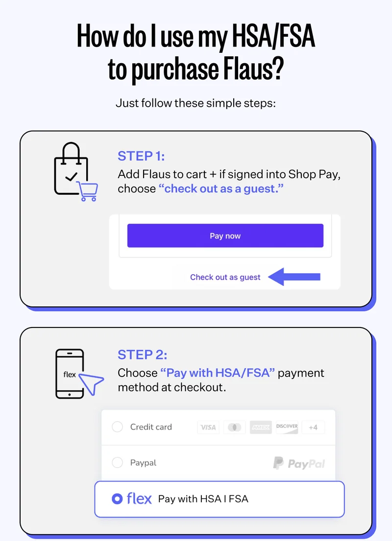 How do I use my HSA/FSA to purchase Flaus? | Just follow these simple steps: | Step 1: Add Flaus to cart + if signed into Shop Pay, choose "Check out as a guest." | Step 2: Choose "Pay with HSA/FSA" payment method at checkout.