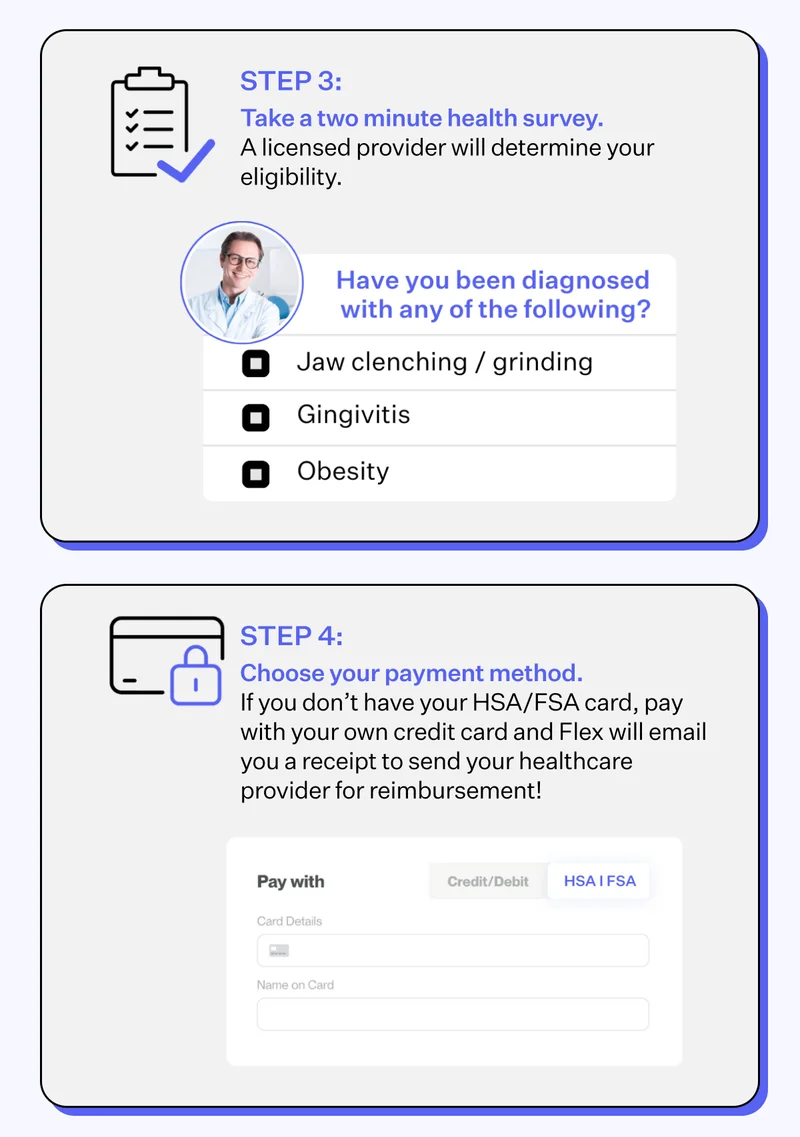 Step 3: Take a two minute health survey. A licensed provider will determine your eligibility. | Have you been diagnosed with any of the following? Jaw clenching/ grinding, Gingivitis, Obesity | Step 4: Choose your payment method. If you don't have your HSA/FSA card, pay with your own credit card and Flex will email you a receipt to send your healthcare provider for reimbursement!