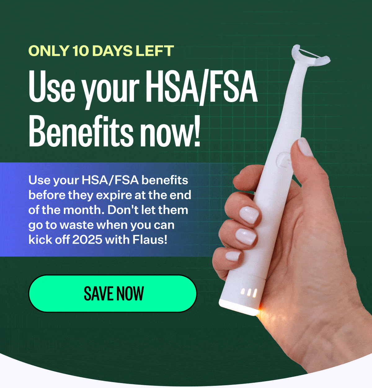 Only 10 days left | Use your HSA/FSA Benefits now! | Use your HSA/FSA benefits before they expire at the end of the month. Don't let them go to waste when you can kick off 2025 with Flaus! | Save Now