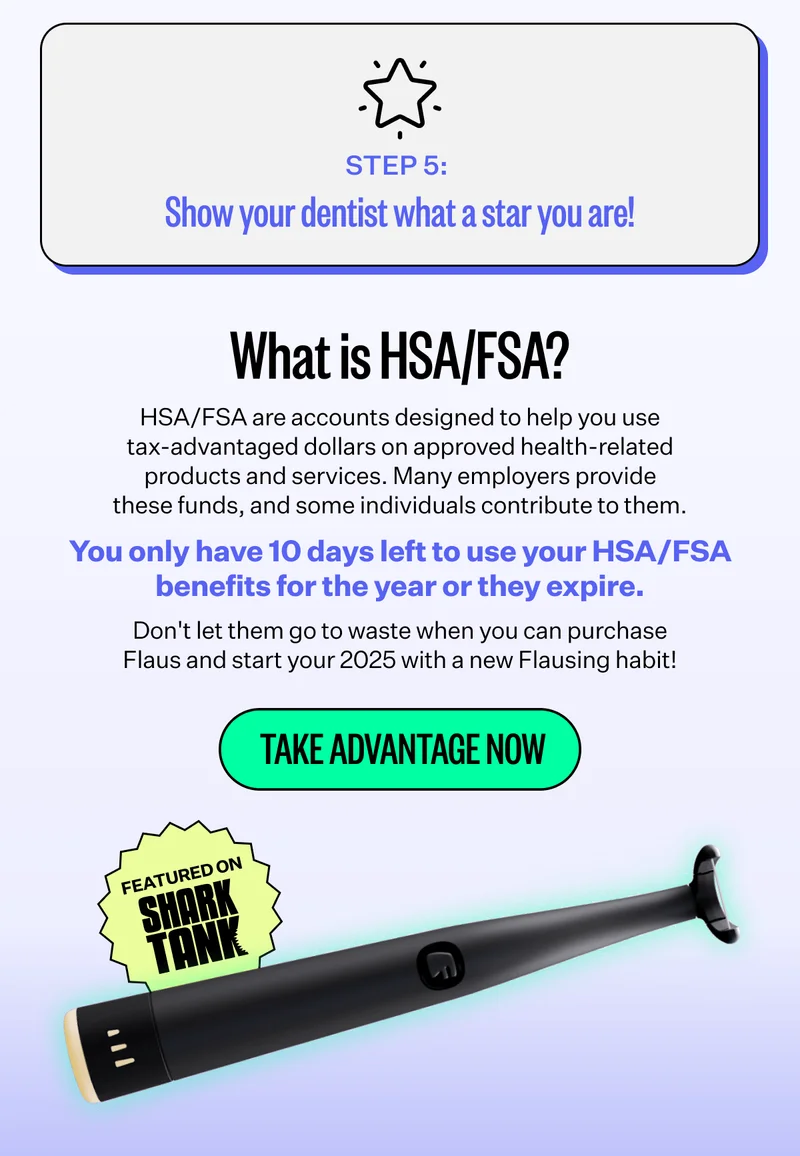 Step 5: Show your dentist what a star you are! | What is HSA/FSA? - HSA/FSA are accounts designed to help you use tax-advantaged dollars on approved health-related products and services. Many employers provide these funds, and some individuals contribute to them. | You only have 10 days left to use your HSA/FSA benefits for the year or they expire. | Don't let them go to waste when you can purchase Flaus and start your 2025 with a new Flausing habit! | Take Advantage Now | Featured on Shark Tank
