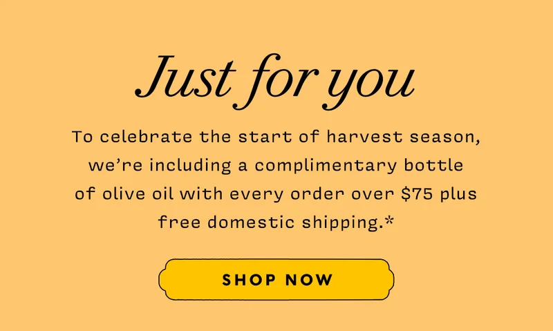 Just For You     To celebrate the start of harvest season, we’re including a complimentary bottle of olive oil with every order over $75 plus free domestic shipping.*       SHOP NOW