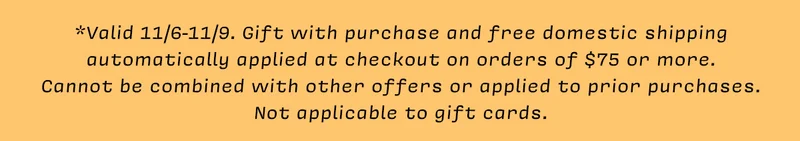 *Valid 11/6-11/9. Gift with purchase and free domestic shipping automatically applied at checkout on orders of $75 or more. Cannot be  combined with other offers or applied to prior purchases.  Not applicable to gift cards.