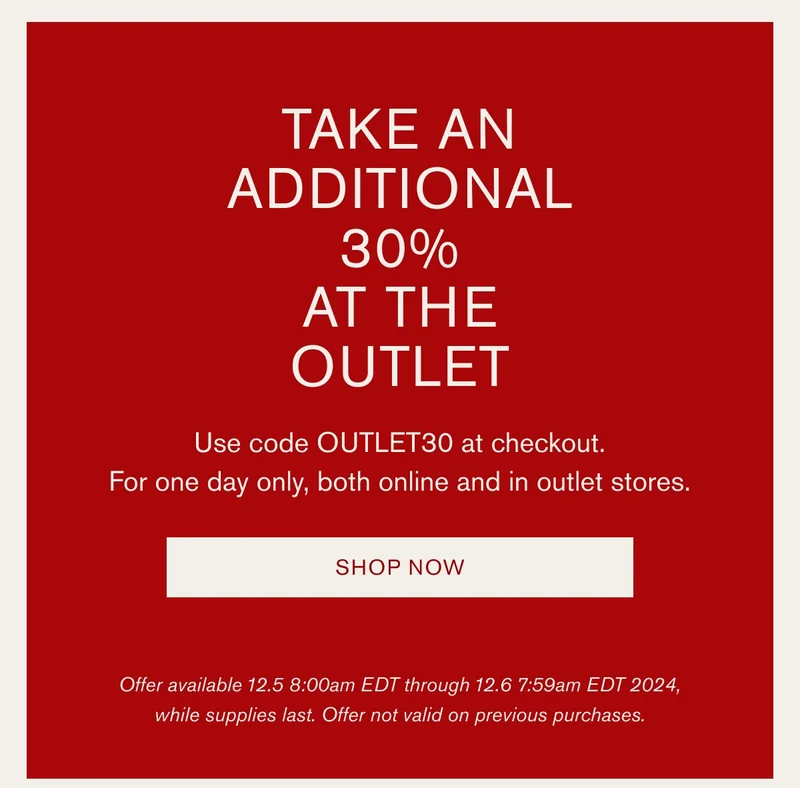 TAKE AN ADDITIONAL 30% AT THE OUTLET | Use code OUTLET30 at checkout. | For one day only, both online and in outlet stores. | SHOP NOW | Offer available 12.5 8:00am EDT through 12.6 7:59am EDT 2024, while supplies last. Offer not valid on previous purchases.