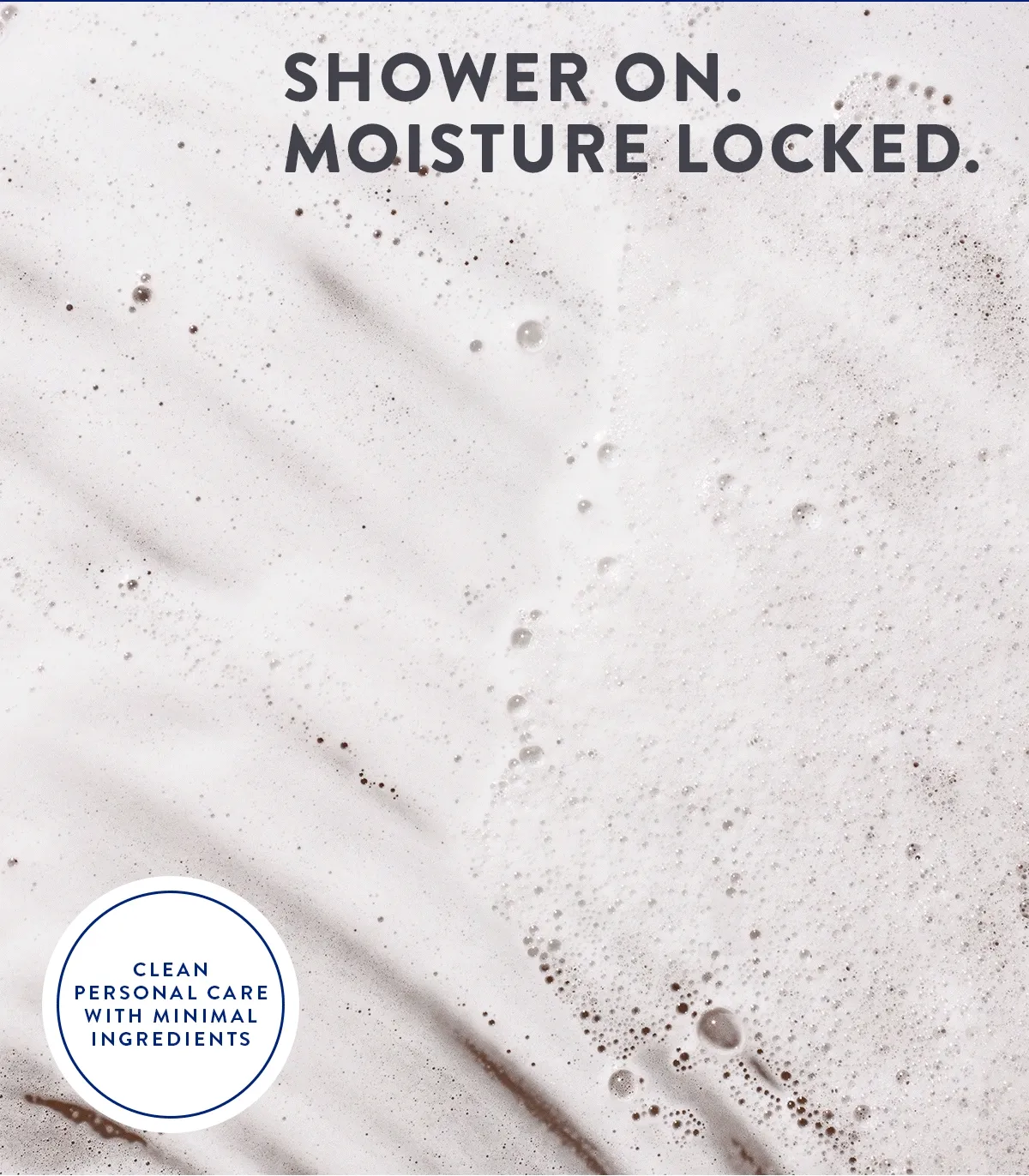 SHOWER ON. MOISTURE LOCKED. CLEAN PERSONAL CARE WITH MINIMAL INGREDIENTS