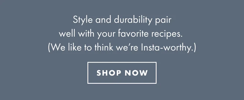 Style and durability pair well with your favorite recipes. (We like to think we're Insta-worthy.) | SHOP NOW