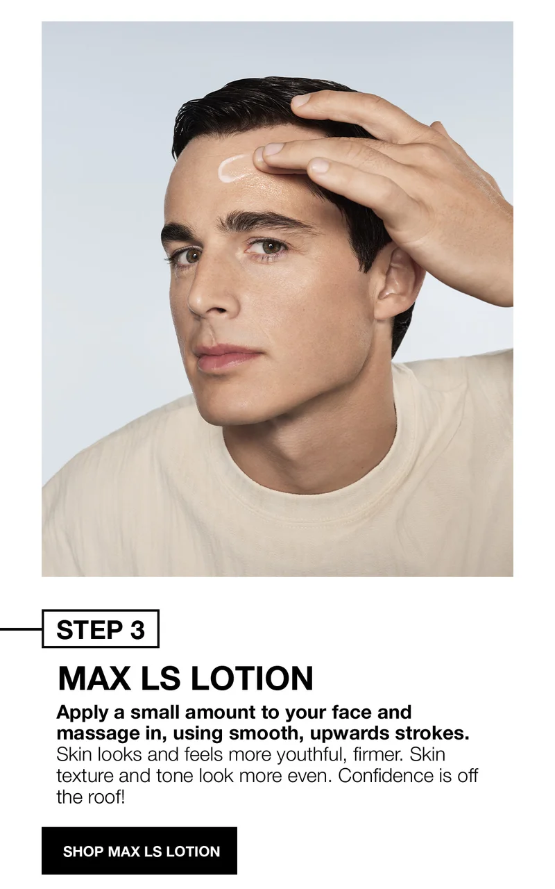 STEP 3 | MAX LS LOTION | Apply a small amount to your face and massage in, using smooth, upwards strokes. Skin looks and feels more youthful, firmer. Skin texture and tone look more even. Confidence is off the roof! | SHOP MAX LS LOTION