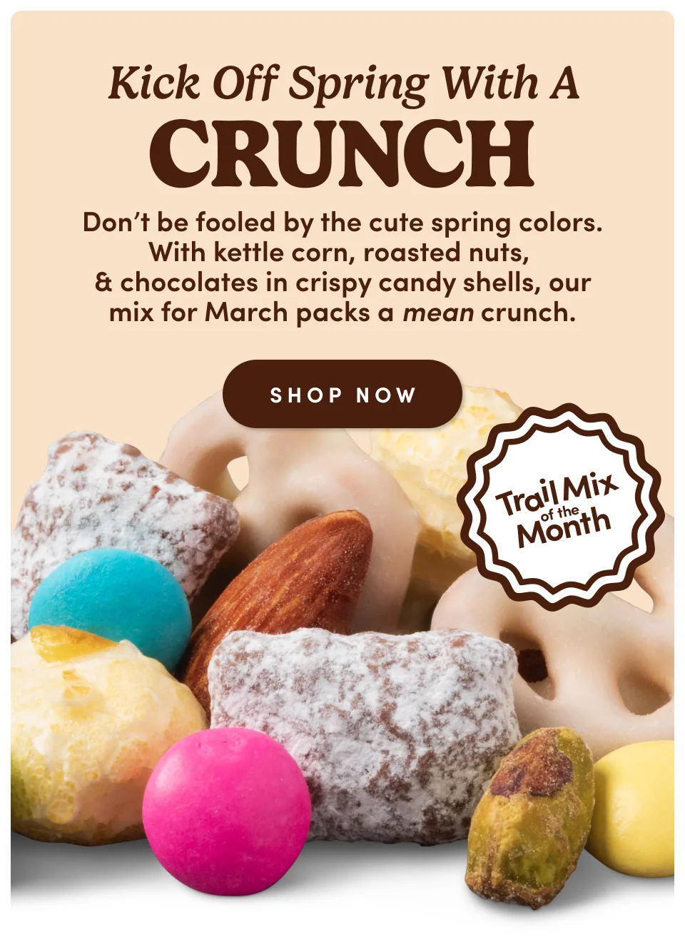 Trail Mix Of The Month | Kick off spring with a crunch. Don't be fooled by the cute spring colors. with kettle corn, roasted nuts, & chocolates in crispy cany shells, our mix for March packs a mean crunch; Shop Now Trail Mix Of The Month | Kick off spring with a crunch. Don't be fooled by the cute spring colors. with kettle corn, roasted nuts, & chocolates in crispy cany shells, our mix for March packs a mean crunch; Shop Now