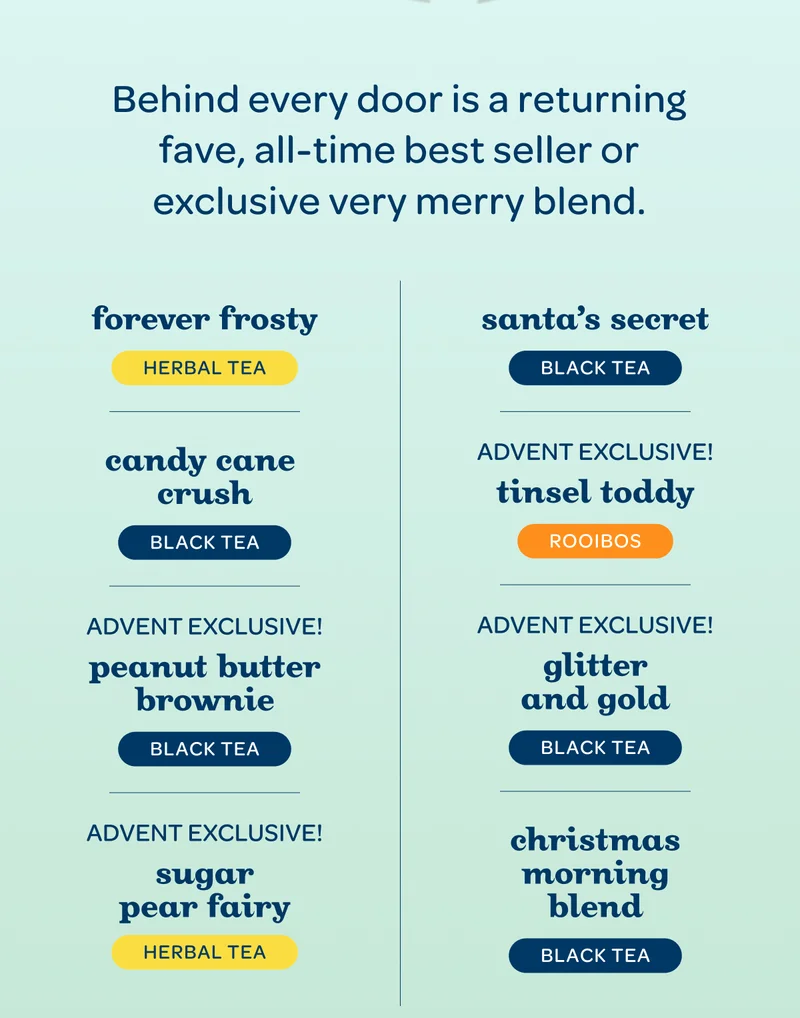 Behind every door is a returning fave, all-time best seller and exclusive very merry blend : Candy Cane Crush, Christmas Morning Blend New!, Forever Frosty, Glitter & Gold Advent exclusive!, Peanut Butter Brownie Advent exclusive!, Santa’s Secret, Sugar Pear Fairy ADVENT EXCLUSIVE!, Tinsel Toddy ADVENT EXCLUSIVE!, (and more!)