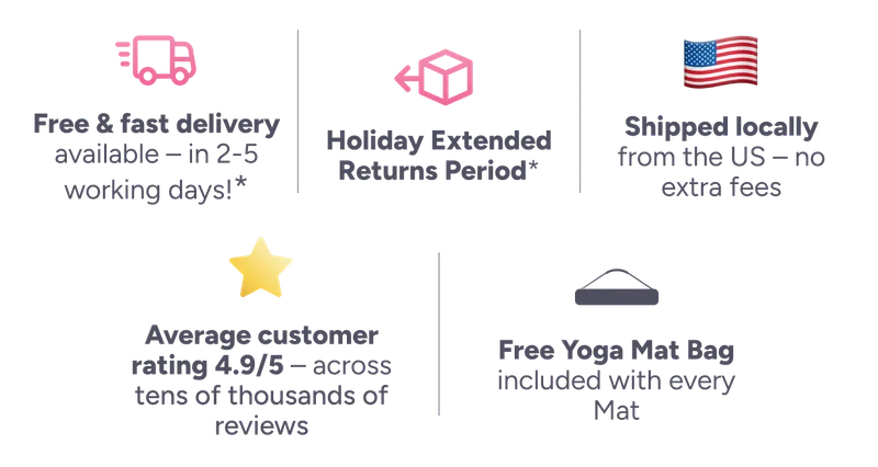 ee & fast delivery available – in 2-5 working days! Holiday Extended Returns Period* Shipped locally from the US – no extra fees Average customer rating 4.9/5 – across tens of thousands of reviews Free Yoga Mat Bag included with every Mat