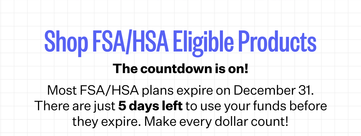 Shop FSA/HSA Eligible Products | The countdown is on! | Most FSA/HSA plans expire on December 31. There are just 5 days left to use your funds before they expire. Make every dollar count!