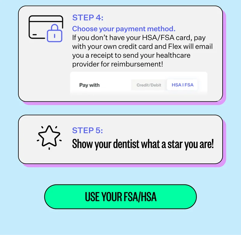 Step 4: Choose your payment method. - If you don't have your HSA/FSA card, pay with your own credit card and Flex will email you a receipt to send your healthcare provider for reimbursement! | Step 5: Show your dentist what a star you are! | Use Your FSA/HSA