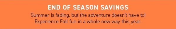 END OF SEASON SAVINGS: Summer is fading, but the adventure doesn't have to! Experience Fall fun in a whole new way this year.