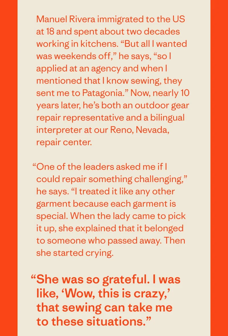 Meaning Behind Mending. Manuel Rivera immigrated to the US at 18 and spent about two decades working in kitchens. “But all I wanted was weekends off,” he says, “so I applied at an agency and when I mentioned that I know sewing, they sent me to Patagonia.” Now, nearly 10 years later, he’s both an outdoor gear repair representative and a bilingual interpreter at our Reno, Nevada, repair center. “One of the leaders asked me if I could repair something challenging,” he says. “I treated it like any other garment because each garment is special. When the lady came to pick it up, she explained that it belonged to someone who passed away. Then she started crying.  “She was so grateful. I was like, ‘Wow, this is crazy,’ that sewing can take me to these situations.” Visit Care & Repair.