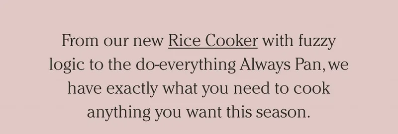 From our new Rice Cooker with fuzzy logic to the do-everything Always Pan, we have exactly what you need to cook anything you want this season.