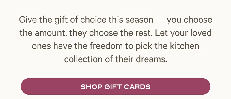 Give the gift of choice this season — you choose the amount, they choose the rest. Let your loved ones have the freedom to pick the kitchen collection of their dreams.