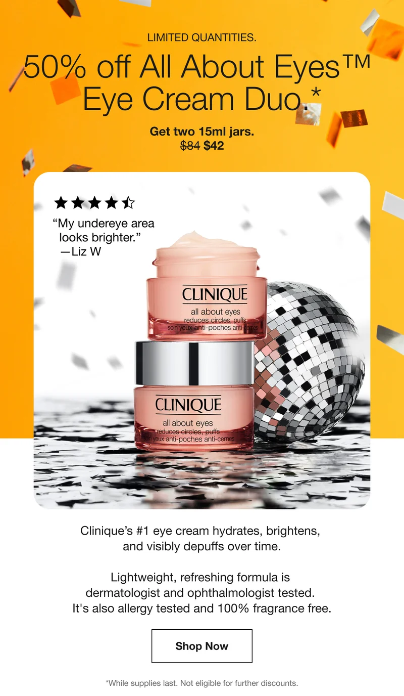 Limited quantities. | 50% off All About Eyes™ Eye Cream Duo.* | Get two 15ml jars. | $42 | “My undereye area looks brighter.” — Liz W | Clinique’s #1 eye cream hydrates, brightens, and visibly depuffs over time. | Lightweight, refreshing formula is dermatologist and ophthalmologist tested. It's also allergy tested and 100% fragrance free. | Shop Now | *While supplies last. Not eligible for further discounts.