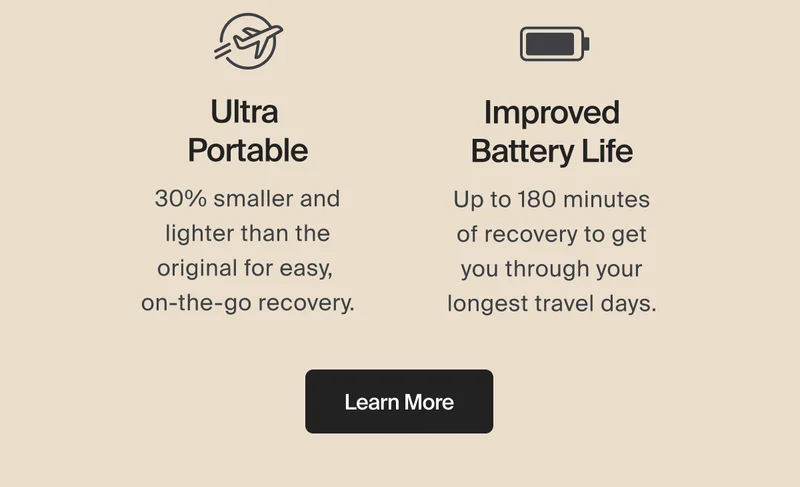 Ultra  Portable | 30% smaller and lighter than the original for easy,  on-the-go recovery. | Improved Battery Life | Up to 180 minutes of recovery to get you through your longest travel days. | Learn More